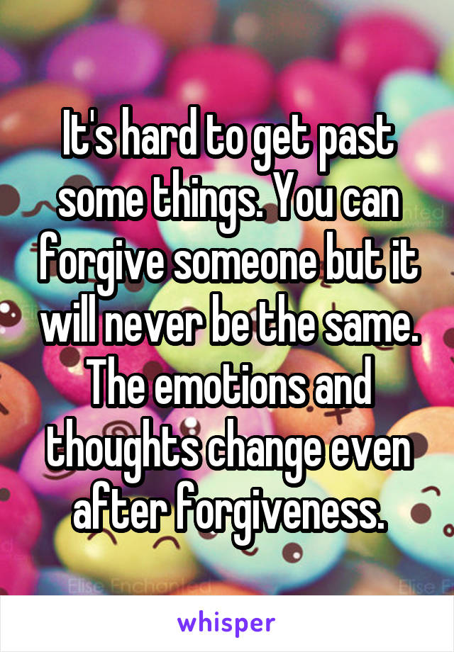 It's hard to get past some things. You can forgive someone but it will never be the same. The emotions and thoughts change even after forgiveness.