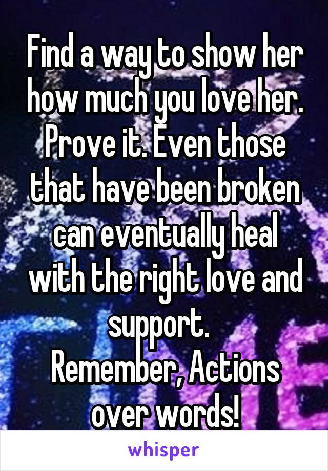 Find a way to show her how much you love her. Prove it. Even those that have been broken can eventually heal with the right love and support.  
Remember, Actions over words!