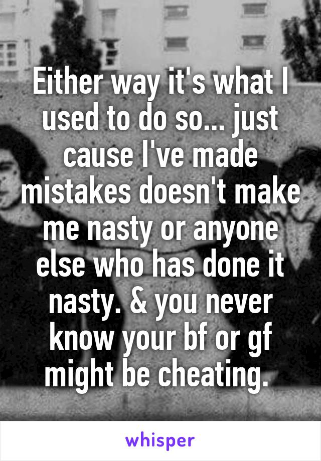 Either way it's what I used to do so... just cause I've made mistakes doesn't make me nasty or anyone else who has done it nasty. & you never know your bf or gf might be cheating. 