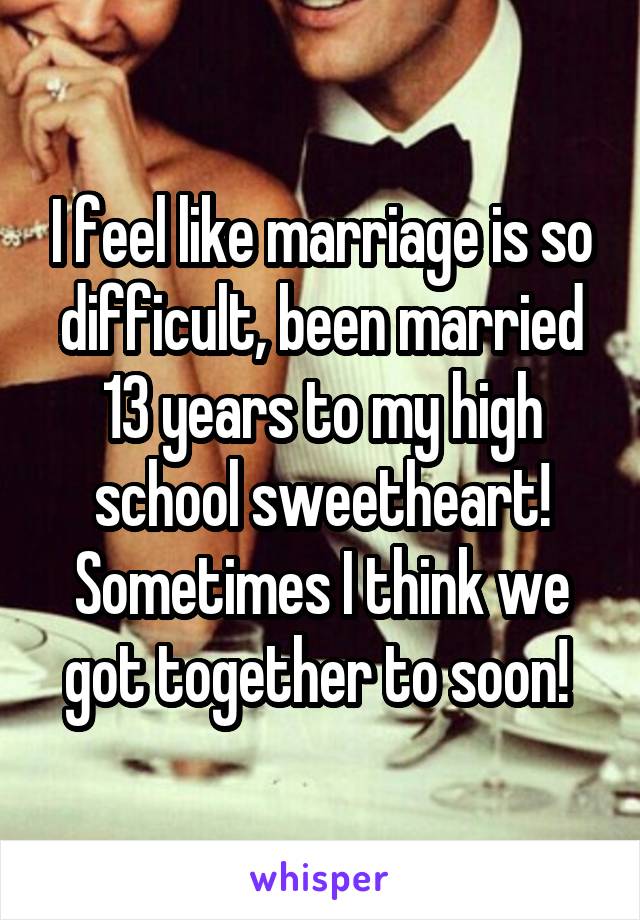I feel like marriage is so difficult, been married 13 years to my high school sweetheart! Sometimes I think we got together to soon! 