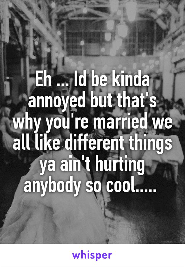 Eh ... Id be kinda annoyed but that's why you're married we all like different things ya ain't hurting anybody so cool..... 