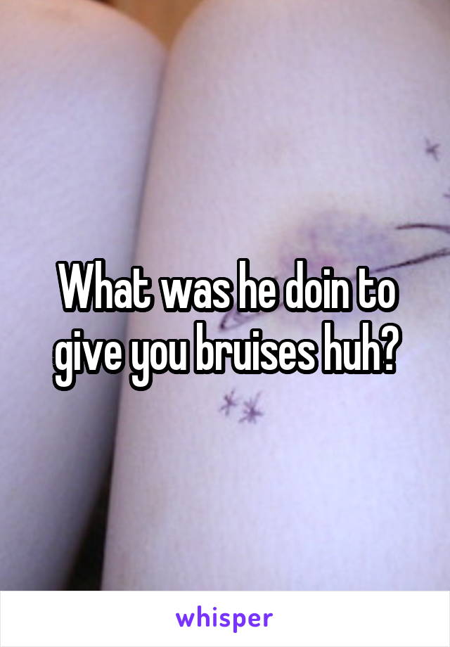 What was he doin to give you bruises huh?