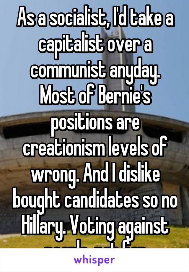 As a socialist, I'd take a capitalist over a communist anyday. Most of Bernie's positions are creationism levels of wrong. And I dislike bought candidates so no Hillary. Voting against people, not for