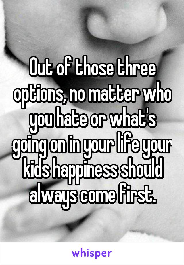 Out of those three options, no matter who you hate or what's going on in your life your kids happiness should always come first.