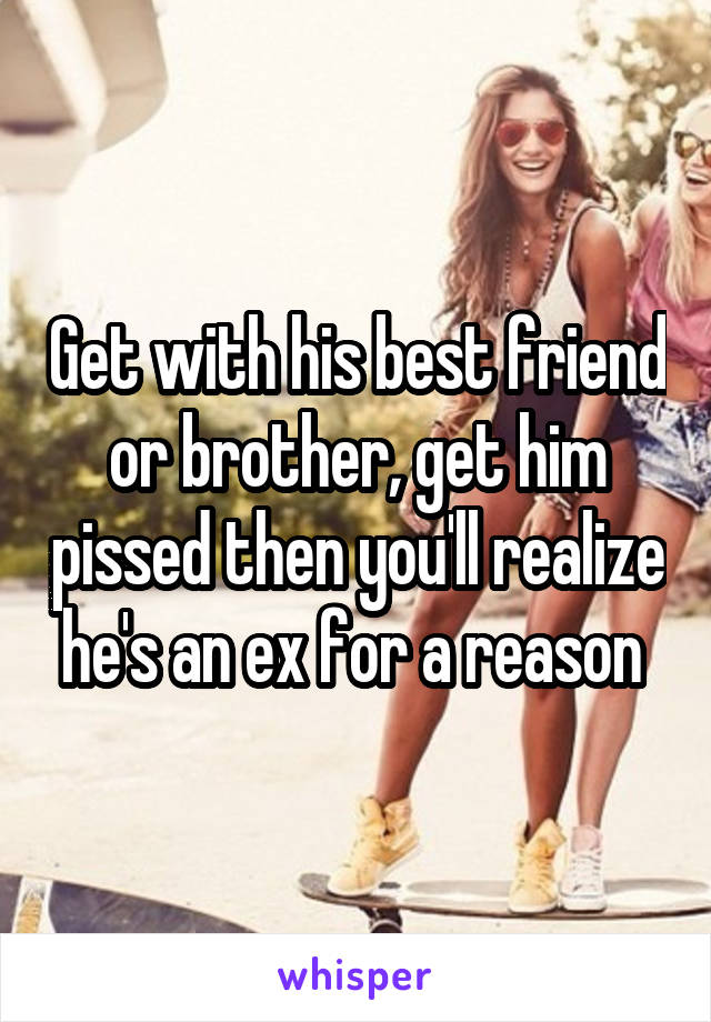 Get with his best friend or brother, get him pissed then you'll realize he's an ex for a reason 