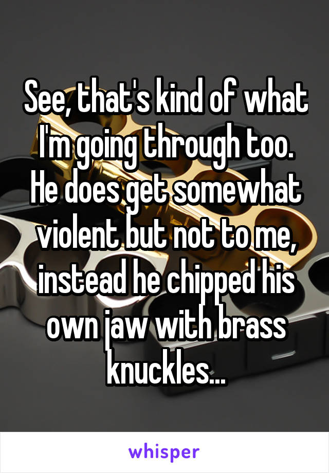 See, that's kind of what I'm going through too. He does get somewhat violent but not to me, instead he chipped his own jaw with brass knuckles...