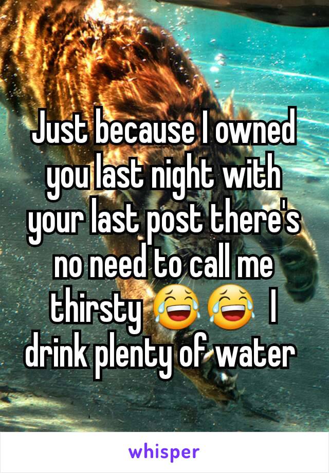 Just because I owned you last night with your last post there's no need to call me thirsty 😂😂  I drink plenty of water 