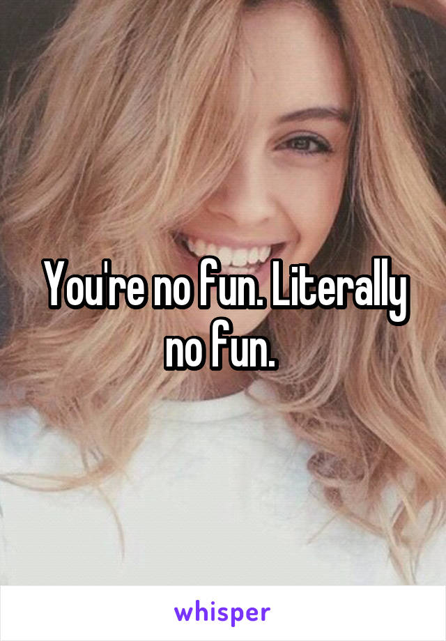 You're no fun. Literally no fun. 