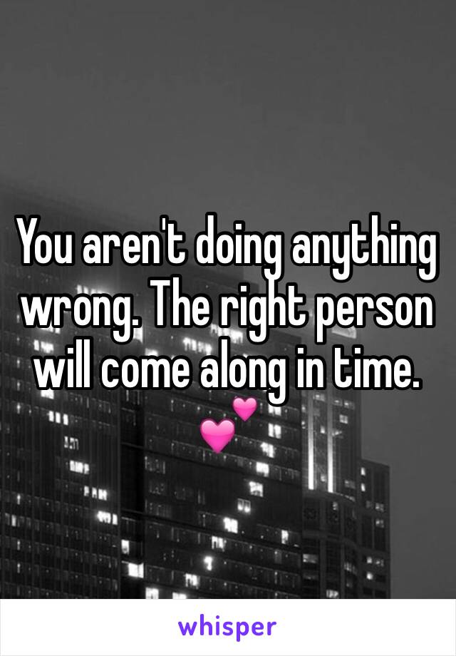 You aren't doing anything wrong. The right person will come along in time. 💕