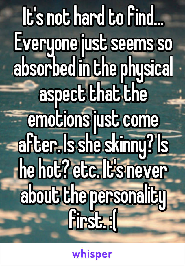 It's not hard to find... Everyone just seems so absorbed in the physical aspect that the emotions just come after. Is she skinny? Is he hot? etc. It's never about the personality first. :(
