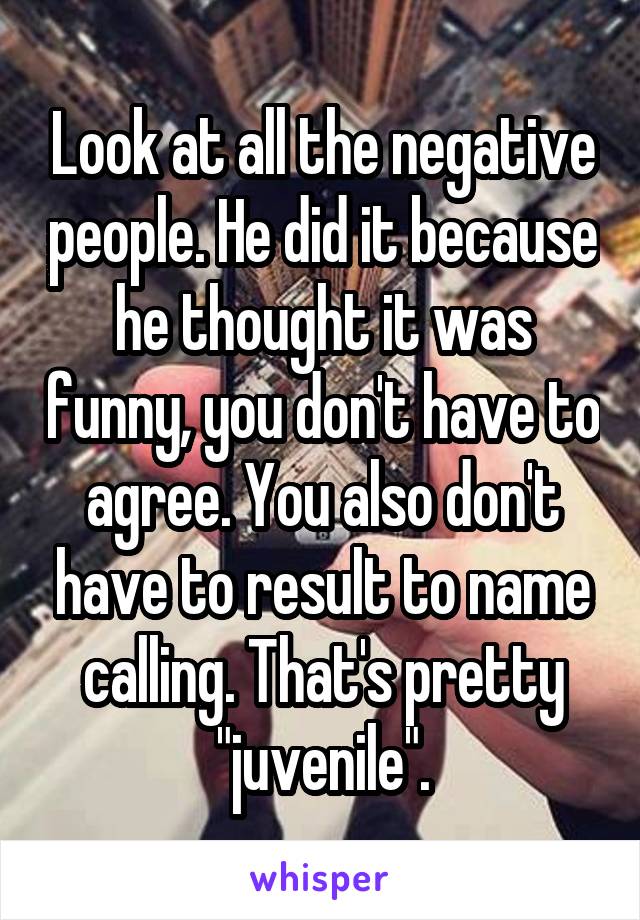 Look at all the negative people. He did it because he thought it was funny, you don't have to agree. You also don't have to result to name calling. That's pretty "juvenile".