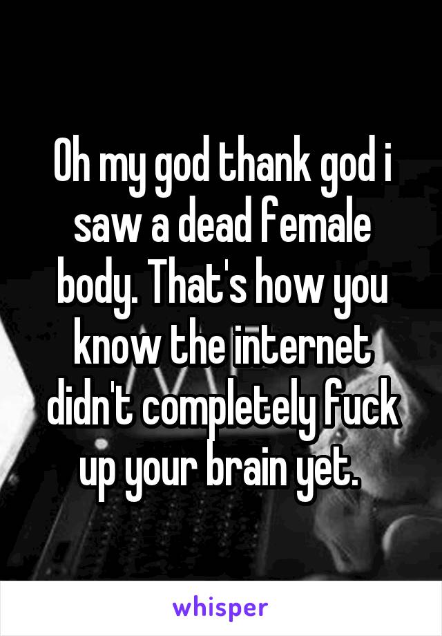 Oh my god thank god i saw a dead female body. That's how you know the internet didn't completely fuck up your brain yet. 