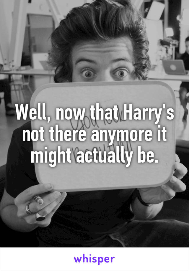 Well, now that Harry's not there anymore it might actually be.