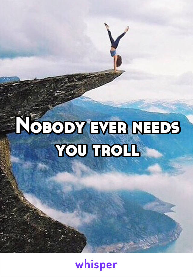 Nobody ever needs you troll