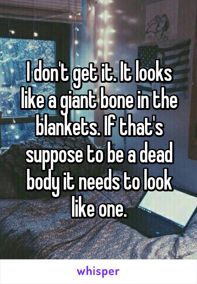 I don't get it. It looks like a giant bone in the blankets. If that's suppose to be a dead body it needs to look like one.