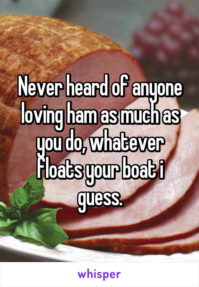 Never heard of anyone loving ham as much as you do, whatever floats your boat i guess.