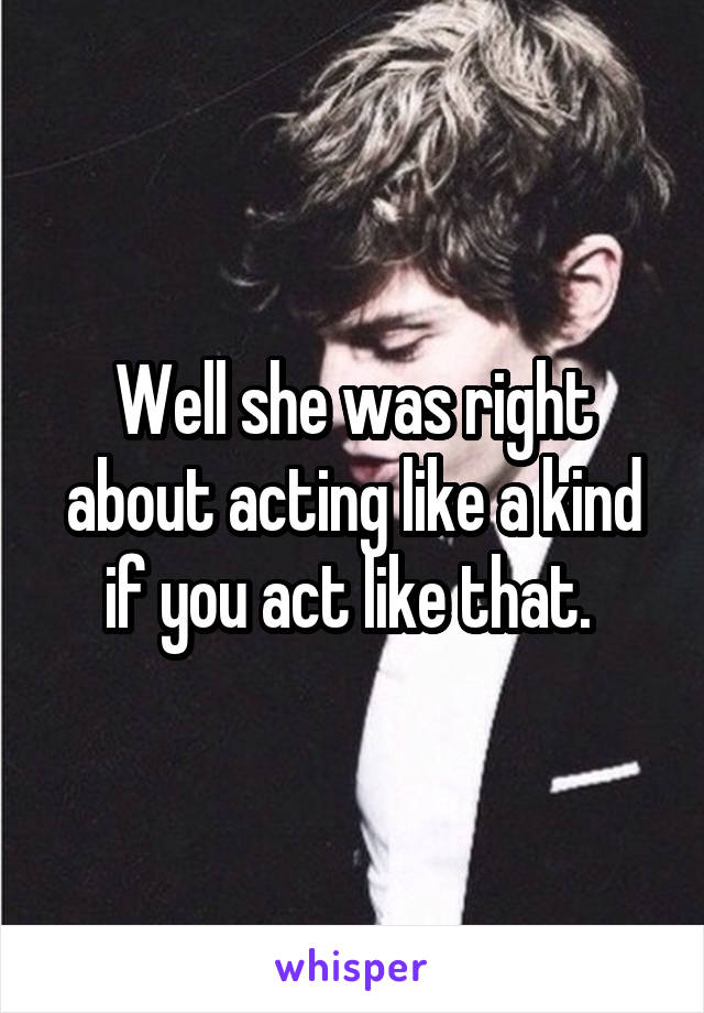 Well she was right about acting like a kind if you act like that. 