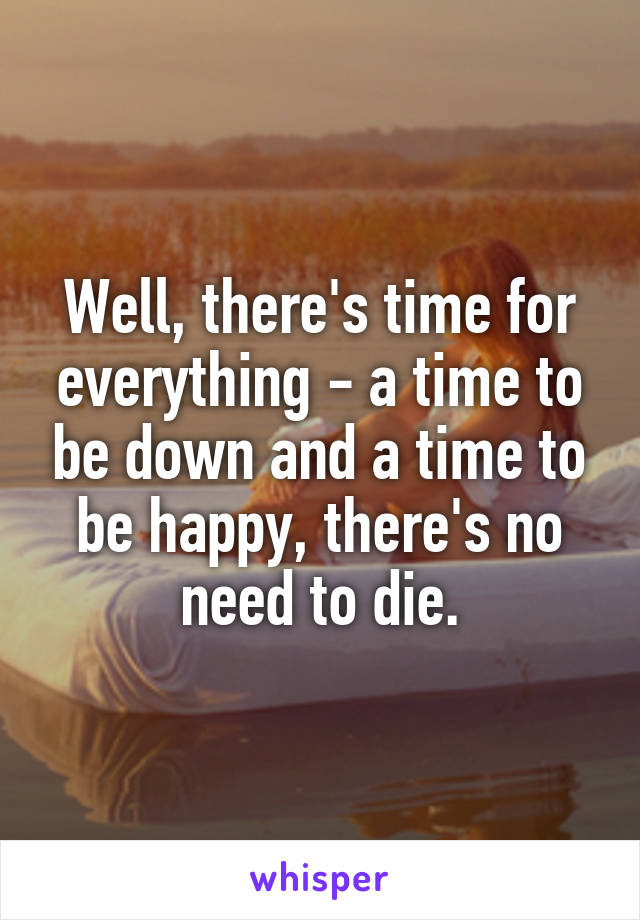 Well, there's time for everything - a time to be down and a time to be happy, there's no need to die.