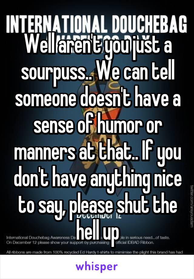 Well aren't you just a sourpuss.. We can tell someone doesn't have a sense of humor or manners at that.. If you don't have anything nice to say, please shut the hell up