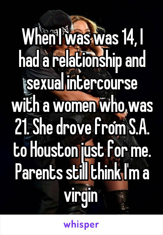 When I was was 14, I had a relationship and sexual intercourse with a women who was 21. She drove from S.A. to Houston just for me. Parents still think I'm a virgin 