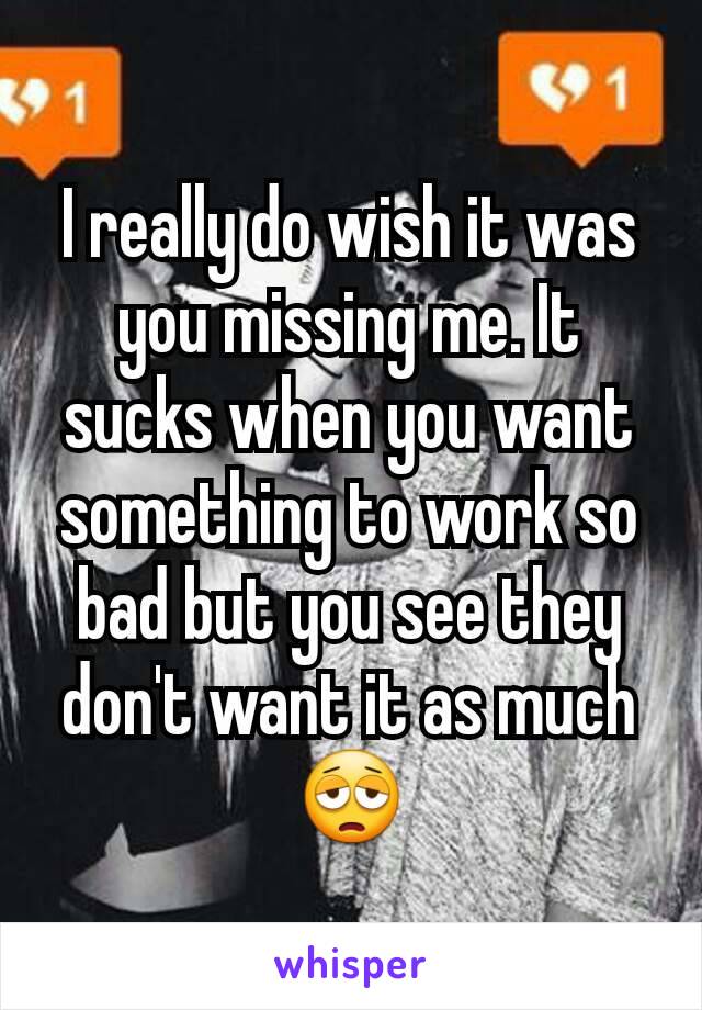 I really do wish it was you missing me. It sucks when you want something to work so bad but you see they don't want it as much 😩