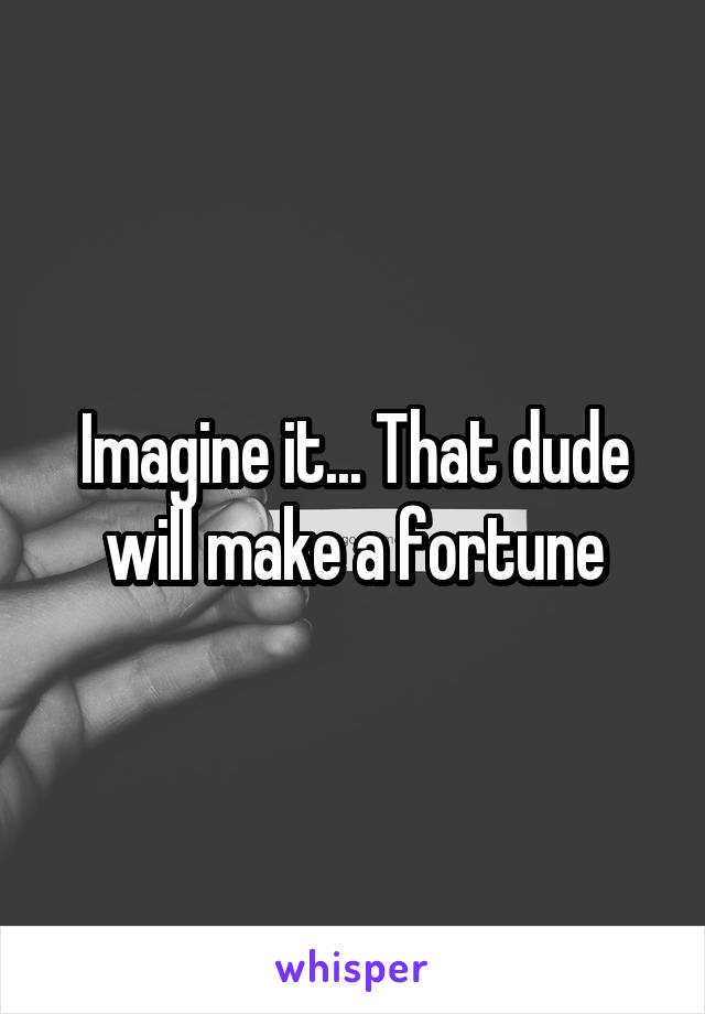 Imagine it... That dude will make a fortune