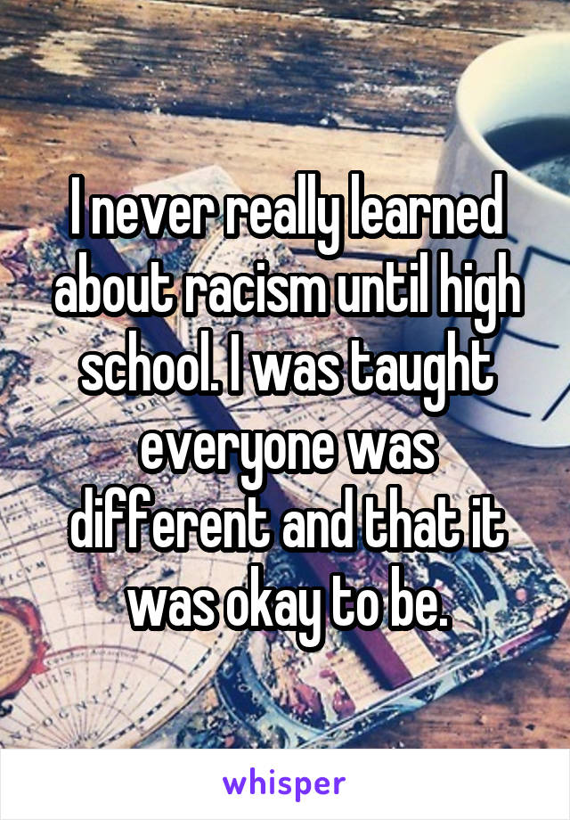 I never really learned about racism until high school. I was taught everyone was different and that it was okay to be.