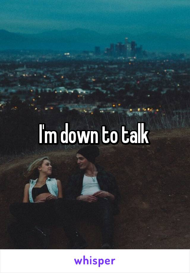 I'm down to talk 