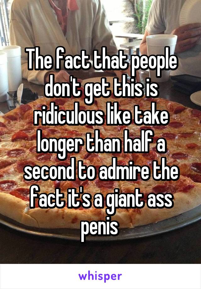 The fact that people don't get this is ridiculous like take longer than half a second to admire the fact it's a giant ass penis 