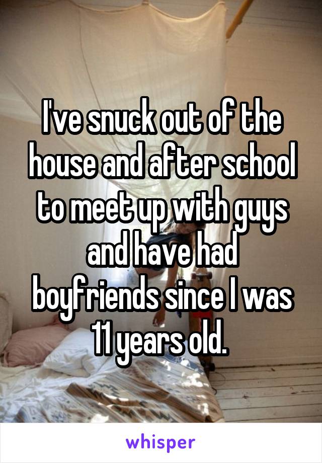I've snuck out of the house and after school to meet up with guys and have had boyfriends since I was 11 years old. 
