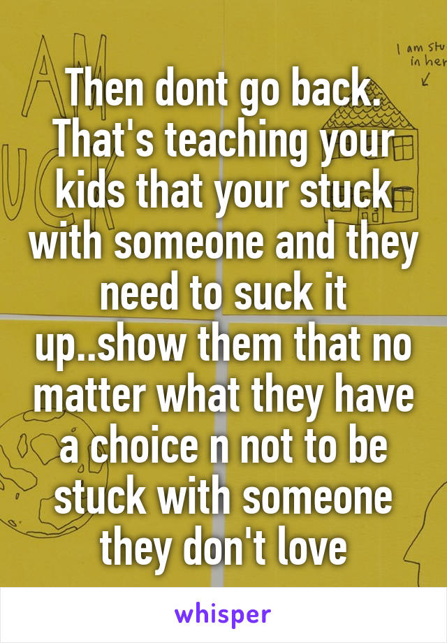 Then dont go back. That's teaching your kids that your stuck with someone and they need to suck it up..show them that no matter what they have a choice n not to be stuck with someone they don't love