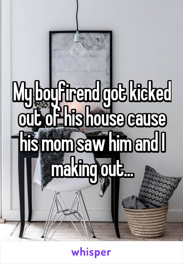 My boyfirend got kicked out of his house cause his mom saw him and I making out...