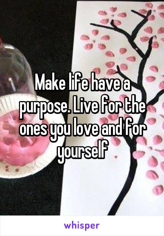 Make life have a purpose. Live for the ones you love and for yourself