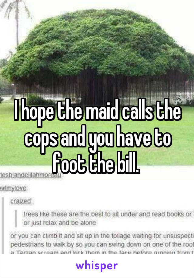I hope the maid calls the cops and you have to foot the bill. 