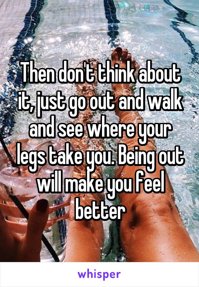 Then don't think about it, just go out and walk and see where your legs take you. Being out will make you feel better