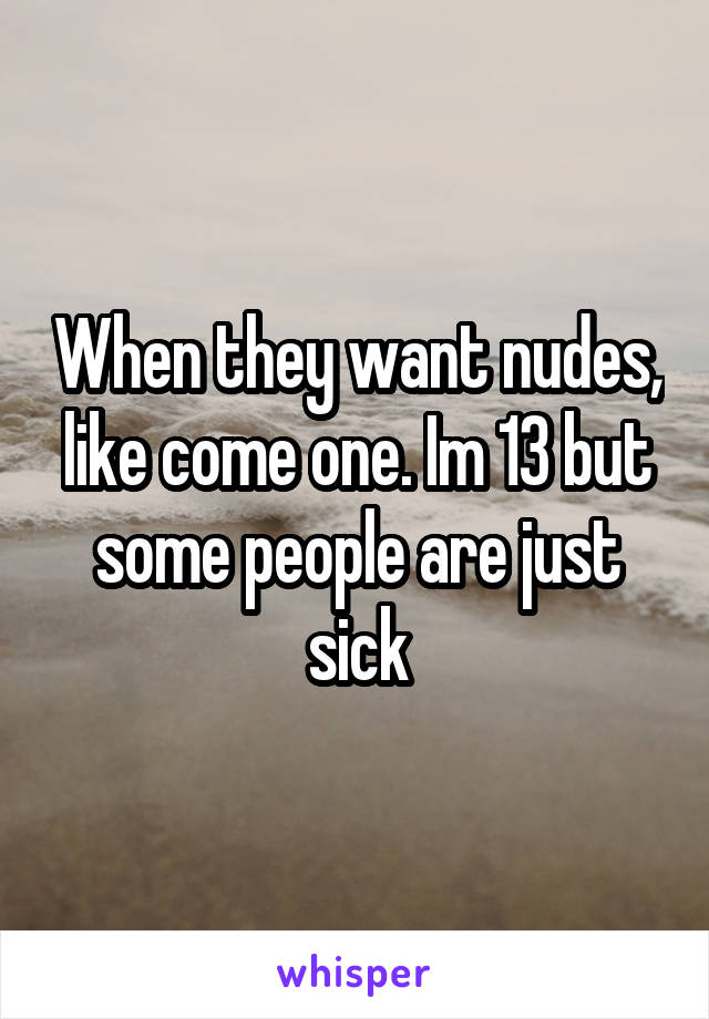 When they want nudes, like come one. Im 13 but some people are just sick