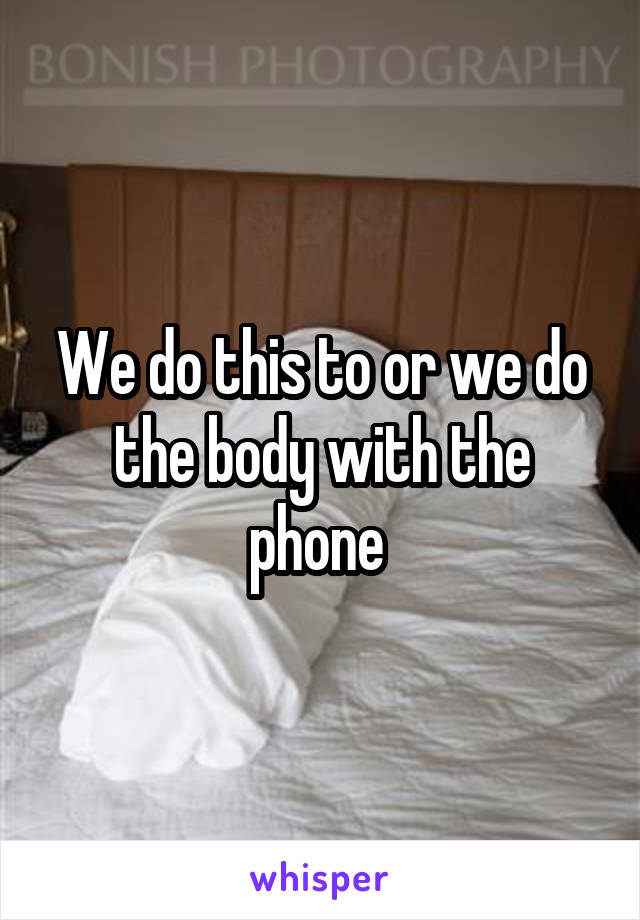 We do this to or we do the body with the phone 