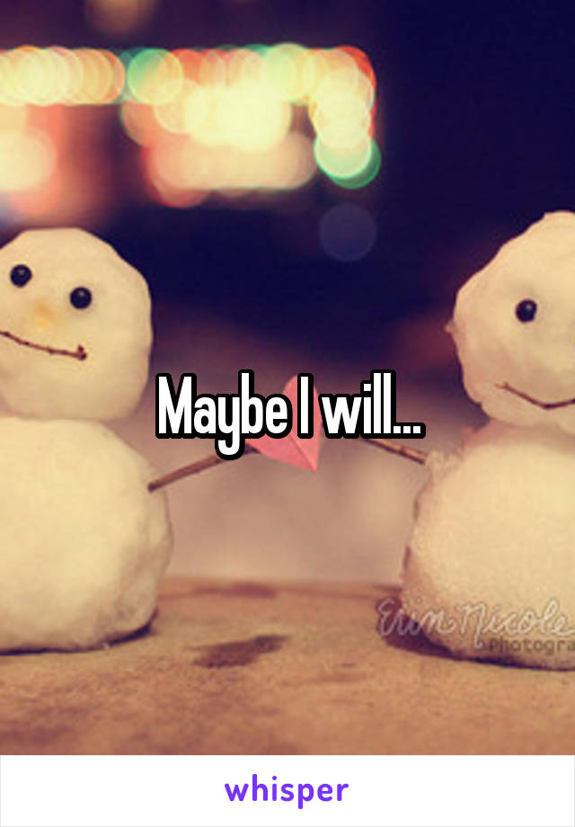 Maybe I will...