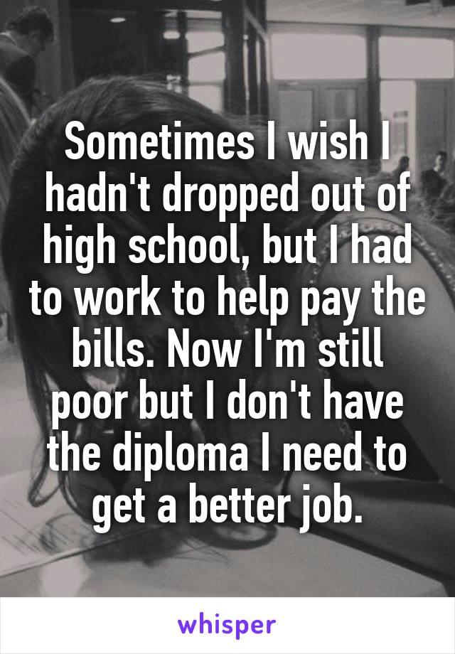 Sometimes I wish I hadn't dropped out of high school, but I had to work to help pay the bills. Now I'm still poor but I don't have the diploma I need to get a better job.