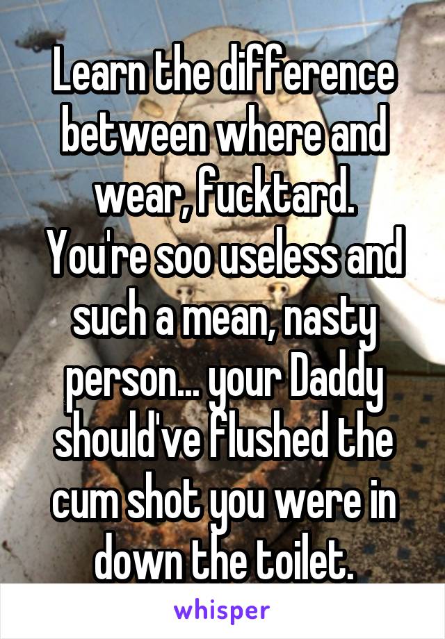 Learn the difference between where and wear, fucktard.
You're soo useless and such a mean, nasty person... your Daddy should've flushed the cum shot you were in down the toilet.