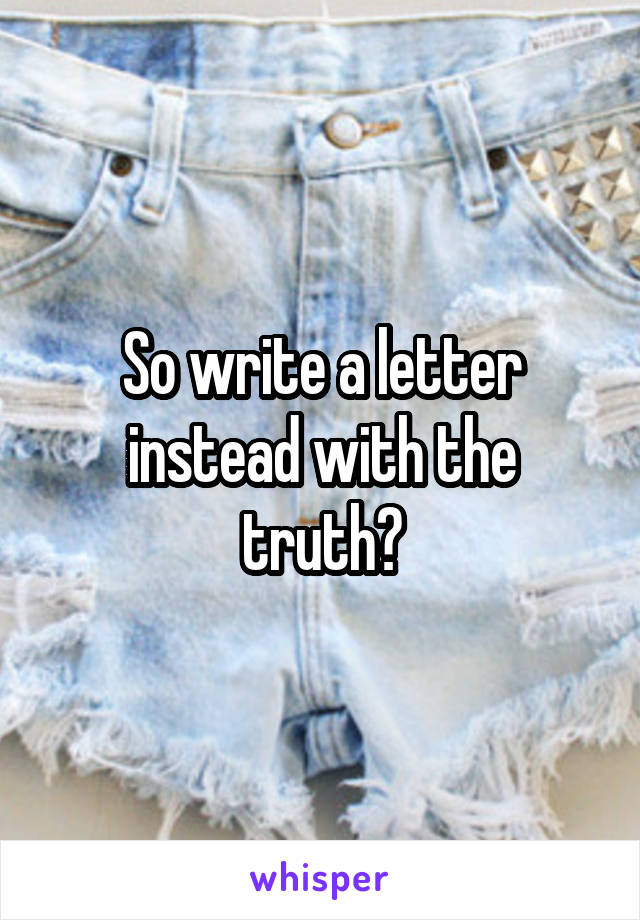 So write a letter instead with the truth?