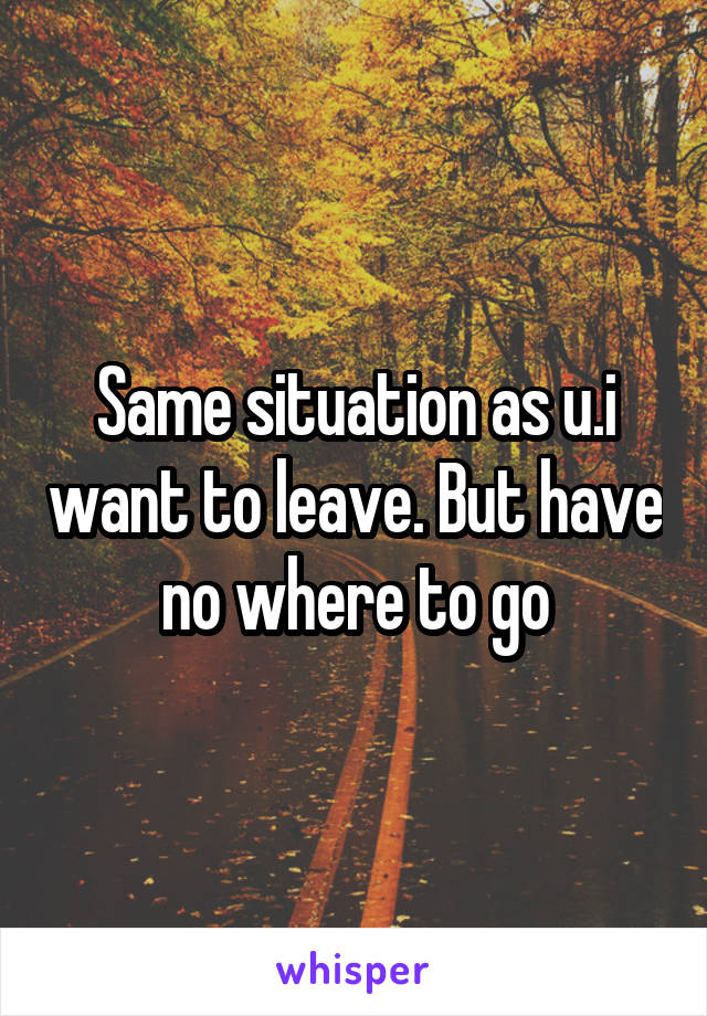 Same situation as u.i want to leave. But have no where to go