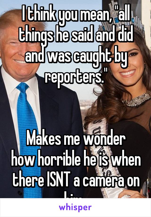 I think you mean, "all things he said and did and was caught by reporters."


Makes me wonder how horrible he is when there ISNT a camera on him. 