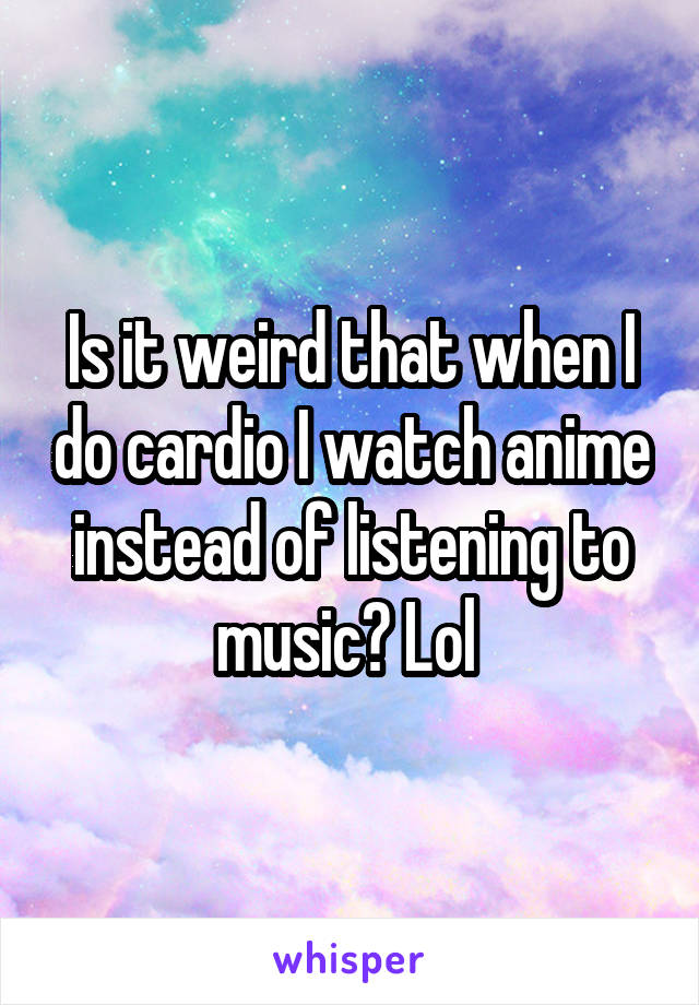 Is it weird that when I do cardio I watch anime instead of listening to music? Lol 