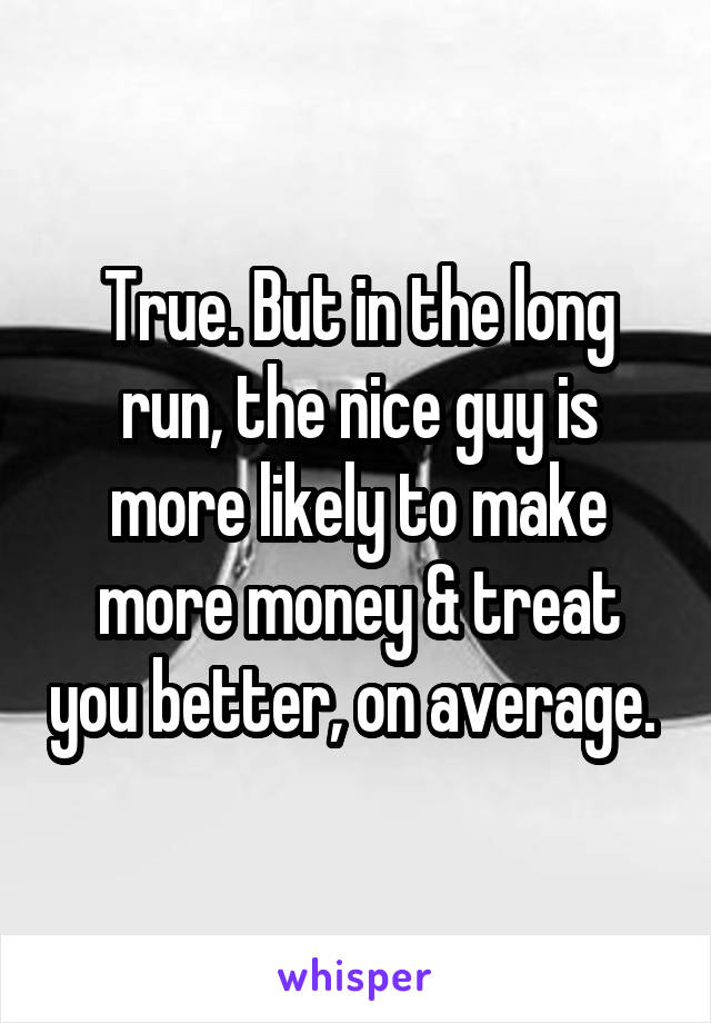True. But in the long run, the nice guy is more likely to make more money & treat you better, on average. 