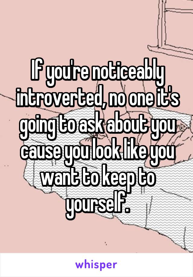 If you're noticeably introverted, no one it's going to ask about you cause you look like you want to keep to yourself.