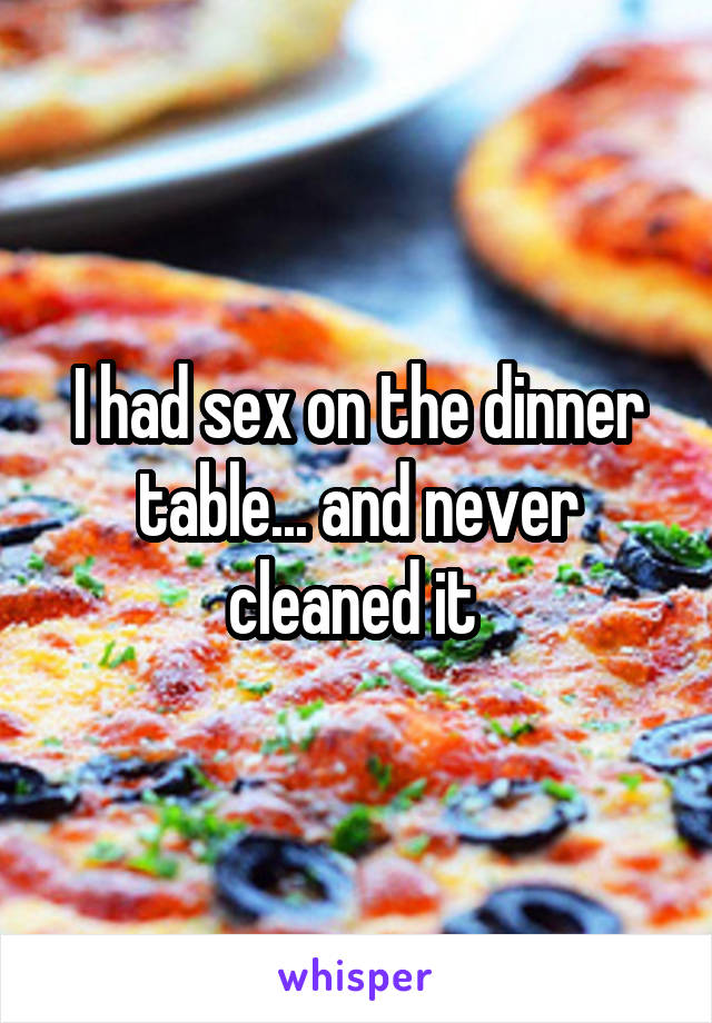 I had sex on the dinner table... and never cleaned it 