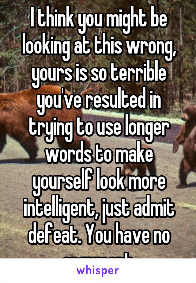 I think you might be looking at this wrong, yours is so terrible you've resulted in trying to use longer words to make yourself look more intelligent, just admit defeat. You have no argument.