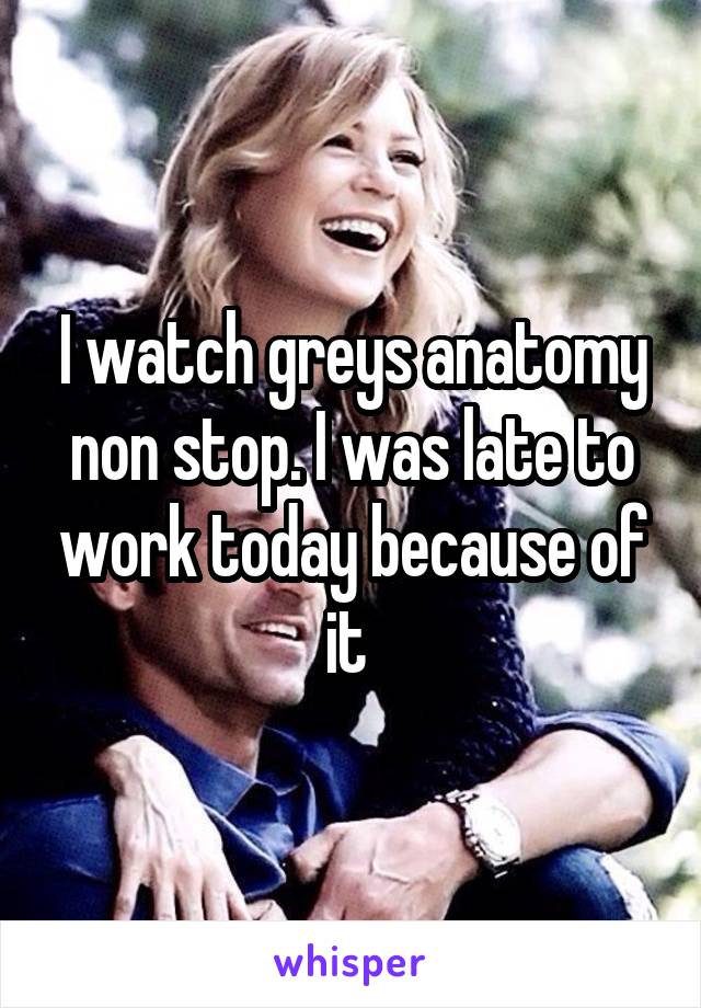 I watch greys anatomy non stop. I was late to work today because of it 