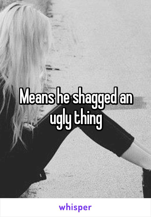 Means he shagged an ugly thing